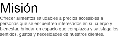 Misión
Ofrecer alimentos saludables a precios accesibles a personas que se encuentren interesados en su cuerpo y bienestar, brindar un espacio que complazca y satisfaga los sentidos, gustos y necesidades de nuestros clientes.