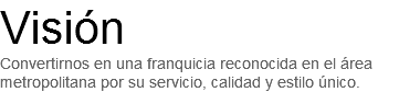 Visión
Convertirnos en una franquicia reconocida en el área metropolitana por su servicio, calidad y estilo único.