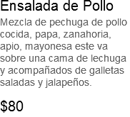 Ensalada de Pollo
Mezcla de pechuga de pollo cocida, papa, zanahoria, apio, mayonesa este va sobre una cama de lechuga y acompañados de galletas saladas y jalapeños. $80