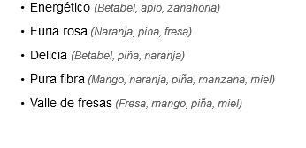 Energético (Betabel, apio, zanahoria)
Furia rosa (Naranja, pina, fresa)
Delicia (Betabel, piña, naranja)
Pura fibra (Mango, naranja, piña, manzana, miel)
Valle de fresas (Fresa, mango, piña, miel)