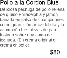 Pollo a la Cordon Blue Deliciosa pechuga de pollo rellena de queso Philadelphia y jamón bañada en salsa de champiñones como guarnición arroz del día y lo acompaña tres piezas de pan tostado sobre una cama de lechuga. (En crema original o crema chipotle) $80