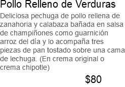 Pollo Relleno de Verduras Deliciosa pechuga de pollo rellena de zanahoria y calabaza bañada en salsa de champiñones como guarnición arroz del día y lo acompaña tres piezas de pan tostado sobre una cama de lechuga. (En crema original o crema chipotle) $80