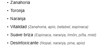 Zanahoria
Toronja
Naranja
Vitalidad (Zanahoria, apio, betabel, espinaca)
Suave briza (Espinaca, naranja, limón, piña, miel)
Desintoxicante (Nopal, naranja, pina, apio)
