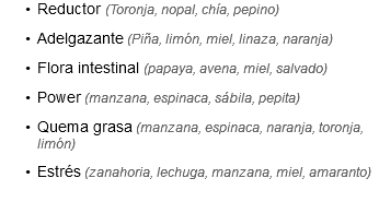 Reductor (Toronja, nopal, chía, pepino)
Adelgazante (Piña, limón, miel, linaza, naranja)
Flora intestinal (papaya, avena, miel, salvado)
Power (manzana, espinaca, sábila, pepita)
Quema grasa (manzana, espinaca, naranja, toronja, limón)
Estrés (zanahoria, lechuga, manzana, miel, amaranto)