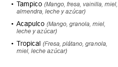 Tampico (Mango, fresa, vainilla, miel, almendra, leche y azúcar)
Acapulco (Mango, granola, miel, leche y azúcar)
Tropical (Fresa, plátano, granola, miel, leche azúcar)