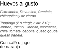 Huevos al gusto
Estrellados, Revueltos, Omelete, chilaquiles y de claras. Toppings (2 a elegir, extra $10): Jamon, Tocino, Choriso, espinacas, chile, tomate, cebolla, queso gouda, queso panela.
Con café o jugo de naranja