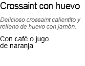 Crossaint con huevo
Delicioso crossaint calientito y relleno de huevo con jamón.
Con café o jugo de naranja